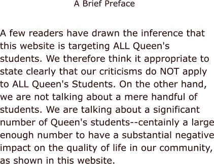 A few readers have drawn the inference that this website is targeting ALL Queen's students. We therefore think it appropriate to state clearly that our criticisms do NOT apply to ALL Queen's Students. On the other hand, we are not talking about a mere handful of students. We are talking about a significant number of Queen's students--centainly a large enough number to have a substantial negative impact on the quality of life in our community, as shown in this website. A Brief Preface